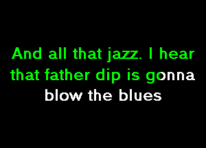 And all that jazz. I hear

that father dip is gonna
blow the blues