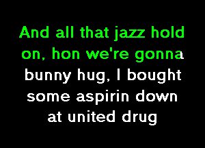 And all that jazz hold
on, hon we're gonna
bunny hug, I bought

some aspirin down
at united drug