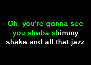 Oh, you're gonna see

you Sheba shimmy
shake and all that jazz