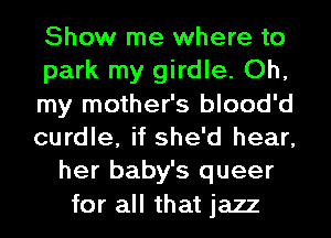 Show me where to
park my girdle. Oh,
my mother's blood'd
curdle, if she'd hear,
her baby's queer
for all that jazz