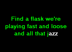 Find a flask we're

playing fast and loose
and all that jazz