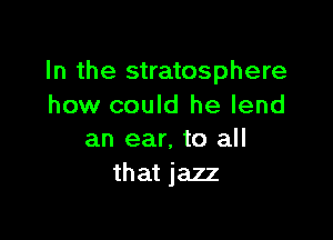 In the stratosphere
how could he lend

an ear, to all
that jazz