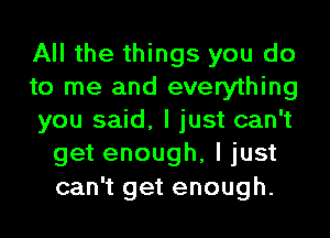 All the things you do

to me and everything

you said, I just can't
get enough, I just
can't get enough.