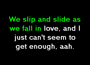 We slip and slide as
we fall in love, and I

just can't seem to
get enough, aah.