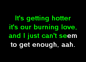 It's getting hotter
it's our burning love,
and I just can't seem
to get enough, aah.