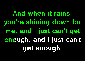 And when it rains,
you're shining down for
me, and I just can't get

enough, and I just can't
get enough.