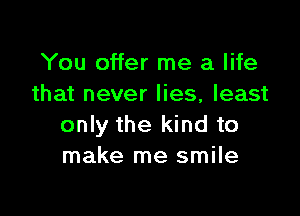 You offer me a life
that never lies, least

only the kind to
make me smile