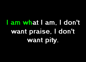 I am what I am, I don't

want praise, I don't
want pity.