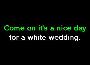 Come on it's a nice day

for a white wedding.