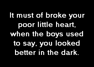 It must of broke your
poor little heart,
when the boys used
to say, you looked
better in the dark.