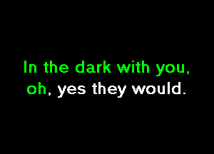 In the dark with you,

oh, yes they would.
