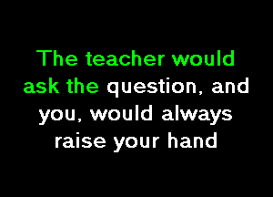 The teacher would
ask the question, and

you, would always
raise your hand