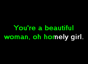 You're a beautiful

woman, oh homely girl.