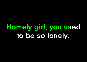 Homely girl, you used

to be so lonely.
