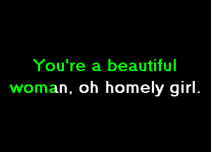 You're a beautiful

woman, oh homely girl.