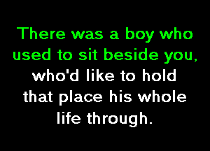 There was a boy who
used to sit beside you,
who'd like to hold
that place his whole

life through.
