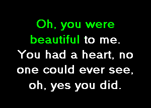 Oh, you were
beautiful to me.

You had a heart, no
one could ever see,

oh, yes you did.