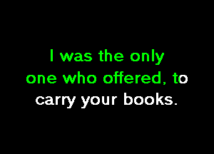 l was the only

one who offered, to
carry your books.