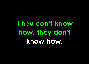 They don't know

how, they don't
know how.