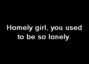 Homely girl, you used

to be so lonely.