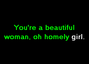 You're a beautiful

woman, oh homely girl.