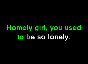 Homely girl, you used

to be so lonely.