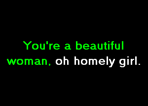 You're a beautiful

woman, oh homely girl.