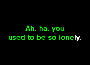 Ah. ha, you

used to be so lonely.