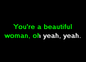 You're a beautiful

woman. oh yeah, yeah.