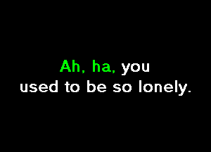 Ah. ha, you

used to be so lonely.