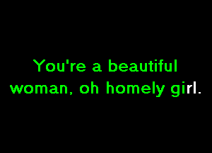 You're a beautiful

woman, oh homely girl.