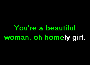 You're a beautiful

woman, oh homely girl.