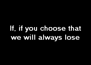 If, if you choose that

we will always lose