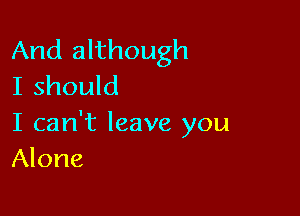 And although
I should

I can't leave you
Alone