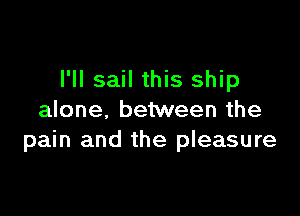 I'll sail this ship

alone. between the
pain and the pleasure