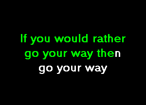 If you would rather

go your way then
go your way