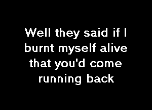 Well they said if I
burnt myself alive

that you'd come
running back