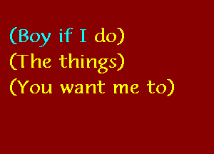 (Boy if I do)
(The things)

(You want me to)