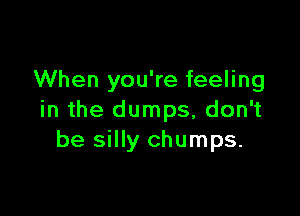 When you're feeling

in the dumps, don't
be silly chumps.