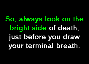 So, always look on the
bright side of death,
just before you draw
your terminal breath.