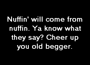 Nuffin' will come from
nuffin. Ya know what

they say? Cheer up
you old begger.