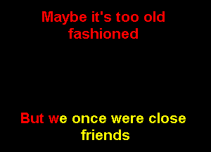 Maybe it's too old
fashioned

But we once were close
friends