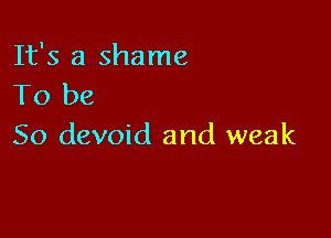 It's a shame
To be

So devoid and weak