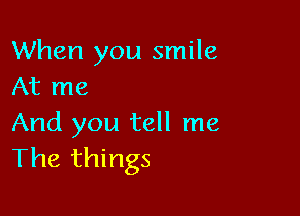 When you smile
At me

And you tell me
The things
