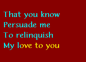 That you know
Persuade me

To relinquish
My love to you