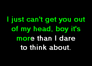 I just can't get you out
of my head, boy it's

more than I dare
to think about.