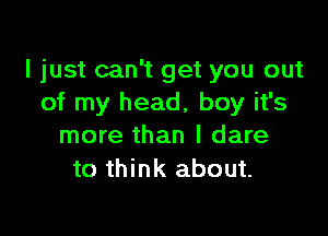 I just can't get you out
of my head, boy it's

more than I dare
to think about.