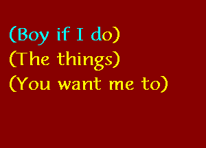 (Boy if I do)
(The things)

(You want me to)