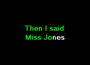 Then I said

Miss Jones