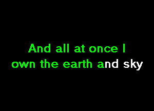 And all at once I

own the earth and sky